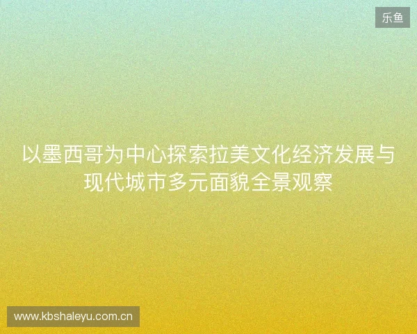 以墨西哥为中心探索拉美文化经济发展与现代城市多元面貌全景观察
