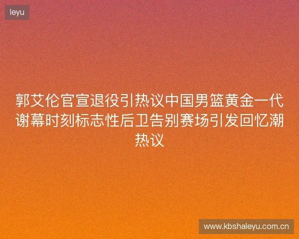郭艾伦官宣退役引热议中国男篮黄金一代谢幕时刻标志性后卫告别赛场引发回忆潮热议
